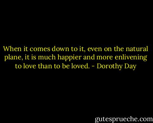 When it comes down to it, even on the natural plane, it is much happier and more enlivening to love than to be loved. - Dorothy Day