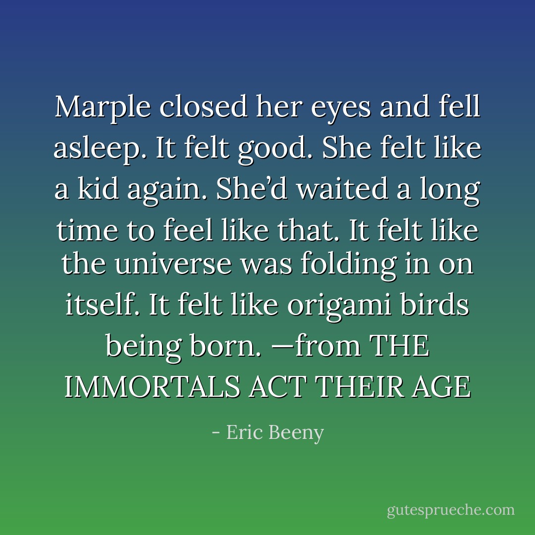 Marple closed her eyes and fell asleep. It felt good. She felt like a kid again. She’d waited a long time to feel like that. It felt like the universe was folding in on itself. It felt like origami birds being born. —from THE IMMORTALS ACT THEIR AGE - Eric Beeny