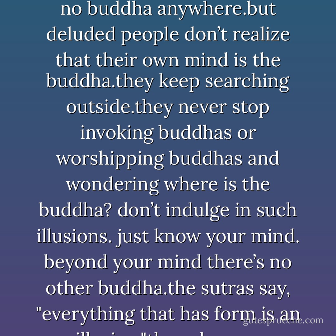 our nature is the mind. and the mind is our nature.this nature is the same as the mind of all buddhas. buddhas of the past and future only transmit this mind. beyond this mind there’s no buddha anywhere.but deluded people don’t realize that their own mind is the buddha.they keep searching outside.they never stop invoking buddhas or worshipping buddhas and wondering where is the buddha? don’t indulge in such illusions. just know your mind. beyond your mind there’s no other buddha.the sutras say, "everything that has form is an illusion."they also say, "wherever you are, there’s a buddha." your mind is the buddha. don’t use a buddha to worship a buddha. - Bodhidharma