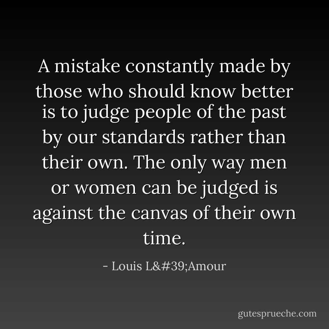 A mistake constantly made by those who should know better is to judge people of the past by our standards rather than their own. The only way men or women can be judged is against the canvas of their own time. - Louis L'Amour