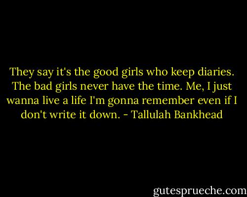 They say it's the good girls who keep diaries. The bad girls never have the time. Me, I just wanna live a life I'm gonna remember even if I don't write it down. - Tallulah Bankhead