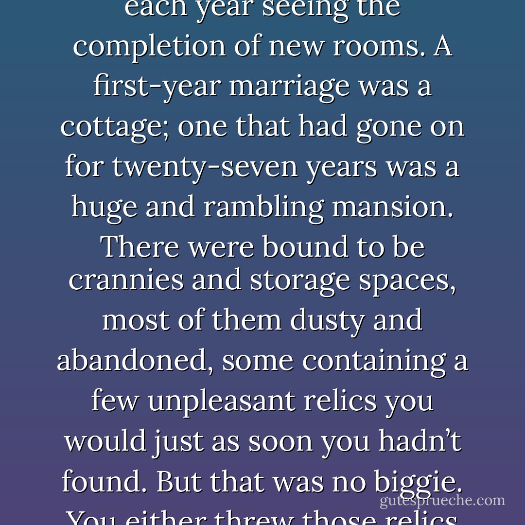 A marriage was like a house under constant construction, each year seeing the completion of new rooms. A first-year marriage was a cottage; one that had gone on for twenty-seven years was a huge and rambling mansion. There were bound to be crannies and storage spaces, most of them dusty and abandoned, some containing a few unpleasant relics you would just as soon you hadn’t found. But that was no biggie. You either threw those relics out or took them to Goodwill. - Stephen King