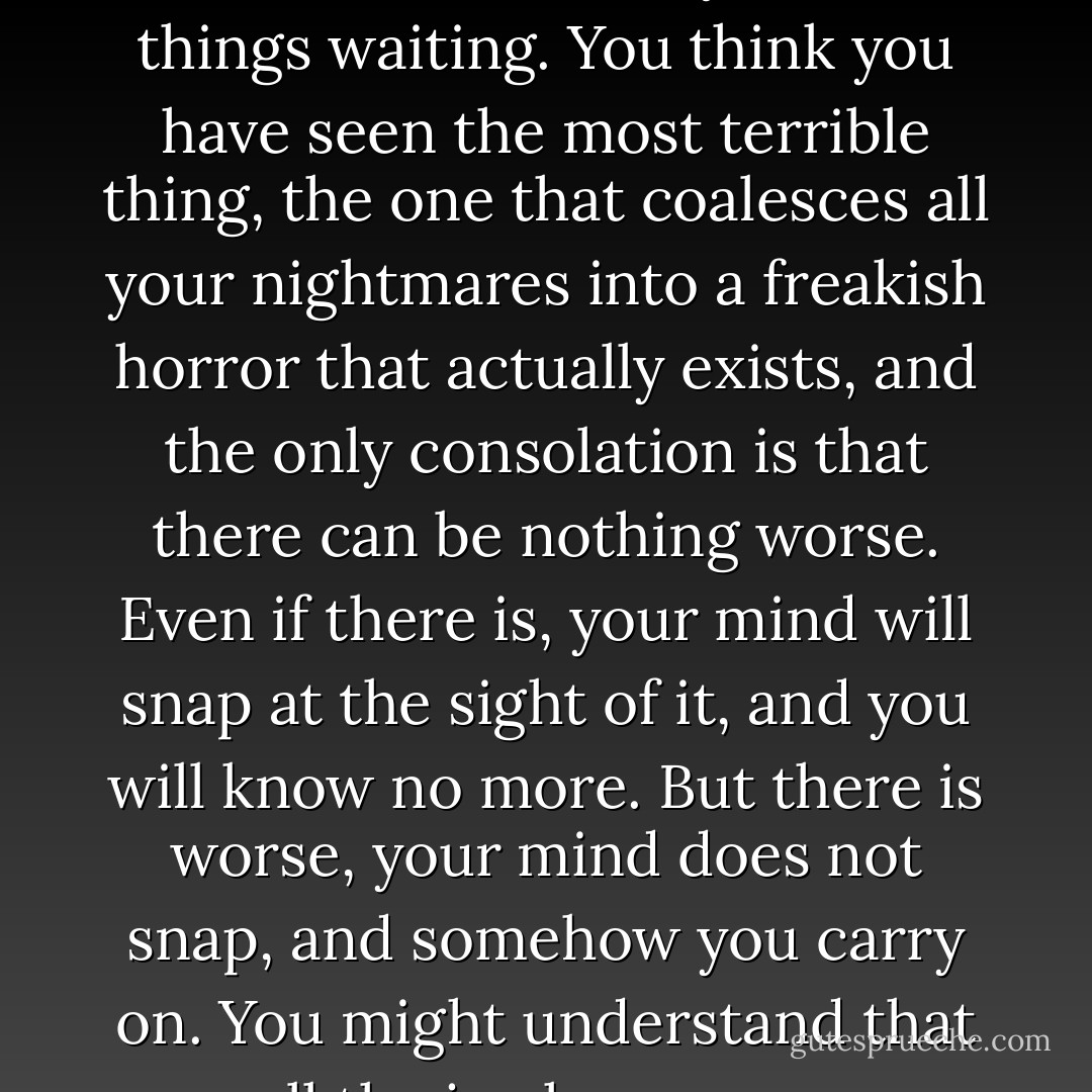 Here is something I learned in 1922: there are always worse things waiting. You think you have seen the most terrible thing, the one that coalesces all your nightmares into a freakish horror that actually exists, and the only consolation is that there can be nothing worse. Even if there is, your mind will snap at the sight of it, and you will know no more. But there is worse, your mind does not snap, and somehow you carry on. You might understand that all the joy has gone... - Stephen King