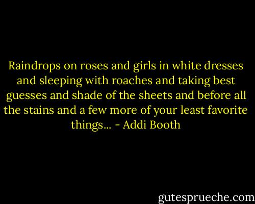 Raindrops on roses and girls in white dresses and sleeping with roaches and taking best guesses and shade of the sheets and before all the stains and a few more of your least favorite things... - Addi Booth