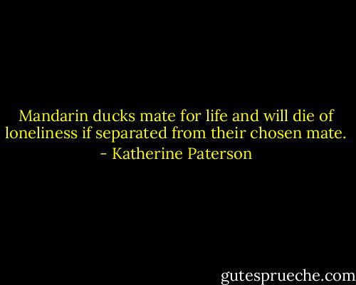 Mandarin ducks mate for life and will die of loneliness if separated from their chosen mate. - Katherine Paterson