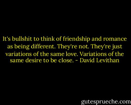 It's bullshit to think of friendship and romance as being different. They're not. They're just variations of the same love. Variations of the same desire to be close. - David Levithan