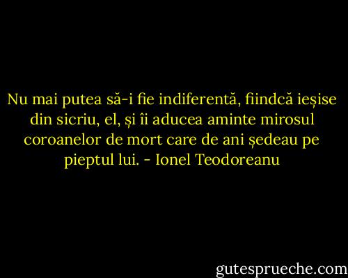 Nu mai putea să-i fie indiferentă, fiindcă ieșise din sicriu, el, și îi aducea aminte mirosul coroanelor de mort care de ani ședeau pe pieptul lui. - Ionel Teodoreanu