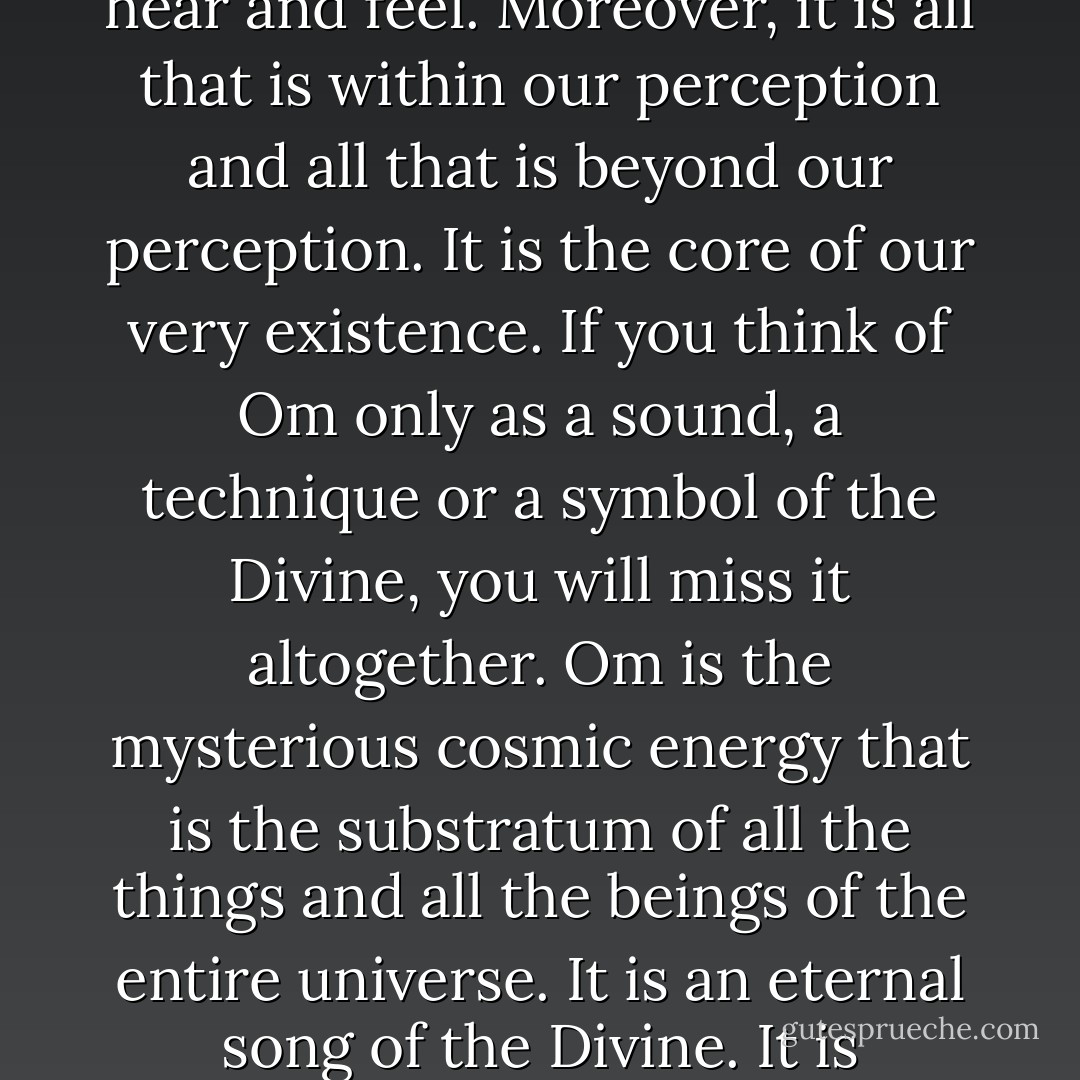 Om is not just a sound or vibration. It is not just a symbol. It is the entire cosmos, whatever we can see, touch, hear and feel. Moreover, it is all that is within our perception and all that is beyond our perception. It is the core of our very existence. If you think of Om only as a sound, a technique or a symbol of the Divine, you will miss it altogether. Om is the mysterious cosmic energy that is the substratum of all the things and all the beings of the entire universe. It is an eternal song of the Divine. It is continuously resounding in silence on the background of everything that exists. - Amit Ray
