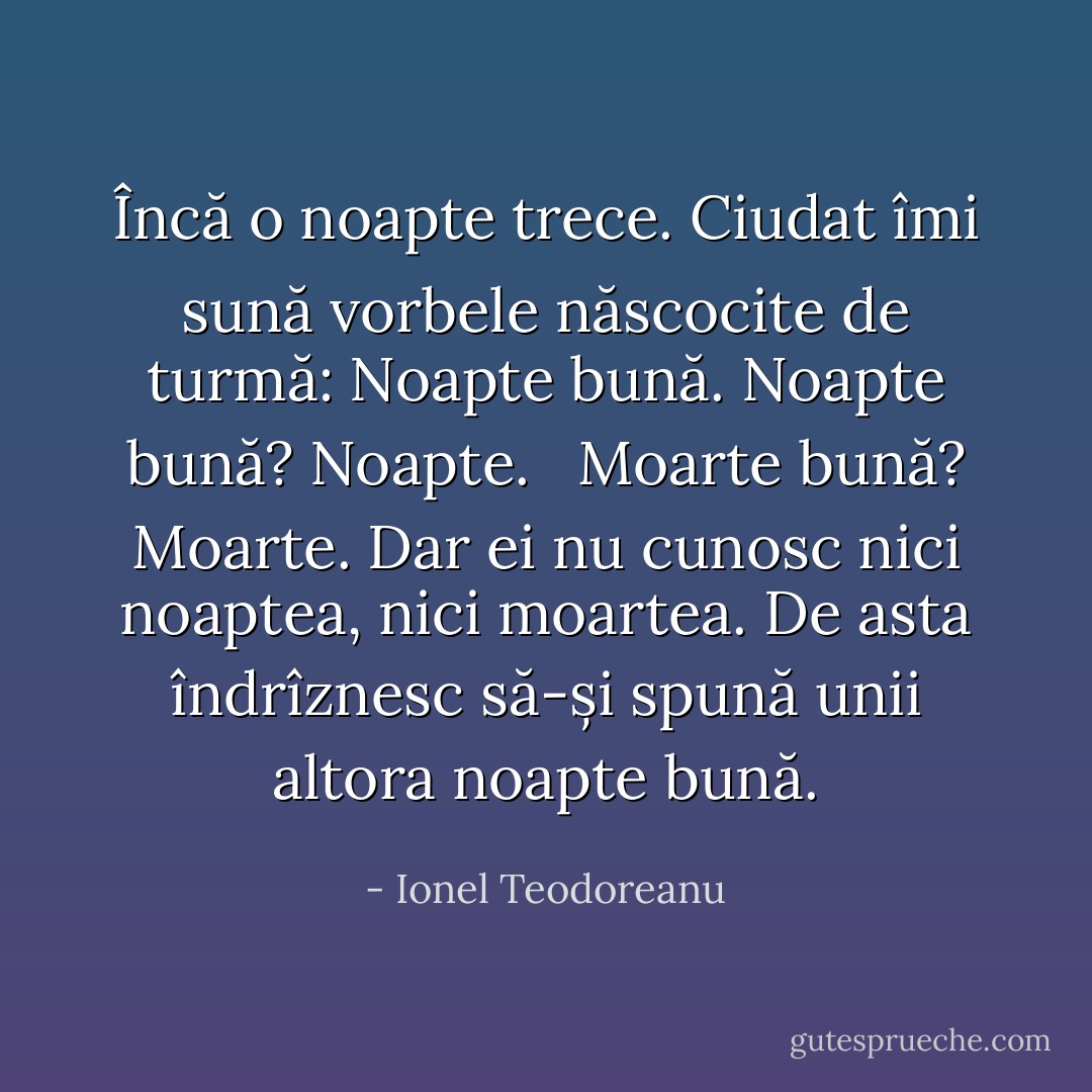 Încă o noapte trece.<br />Ciudat îmi sună vorbele născocite de turmă: Noapte bună.<br />Noapte bună? Noapte.<br /> <br />Moarte bună? Moarte.<br />Dar ei nu cunosc nici noaptea, nici moartea. De asta îndrîznesc să-și spună unii altora noapte bună. - Ionel Teodoreanu