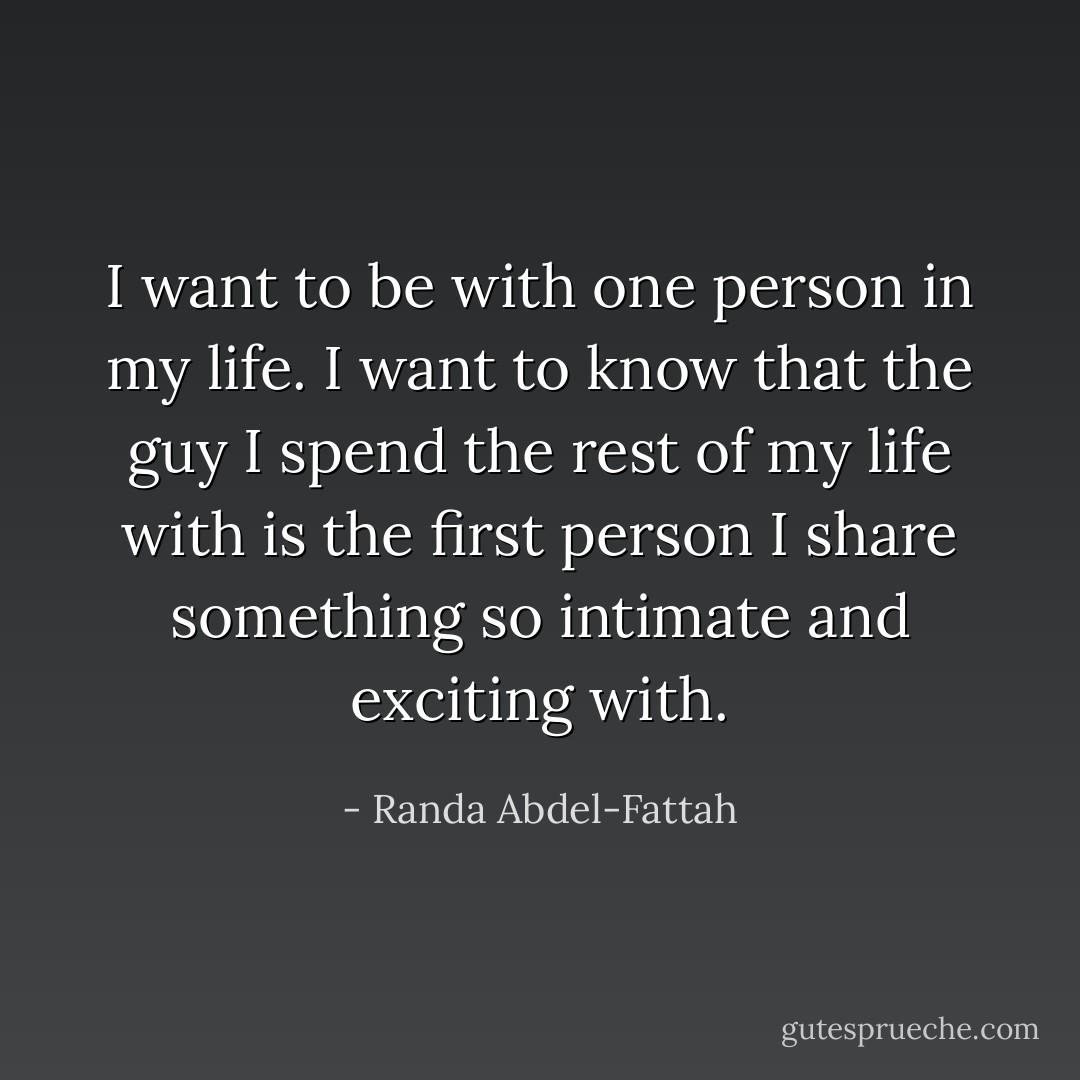 I want to be with one person in my life. I want to know that the guy I spend the rest of my life with is the first person I share something so intimate and exciting with. - Randa Abdel-Fattah