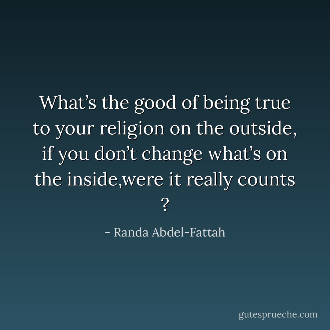 What’s the good of being true to your religion on the outside, if you don’t change what’s on the inside,were it really counts ? - Randa Abdel-Fattah