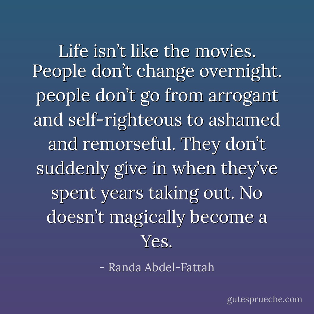 Life isn’t like the movies. People don’t change overnight. people don’t go from arrogant and self-righteous to ashamed and remorseful. They don’t suddenly give in when they’ve spent years taking out. No doesn’t magically become a Yes. - Randa Abdel-Fattah