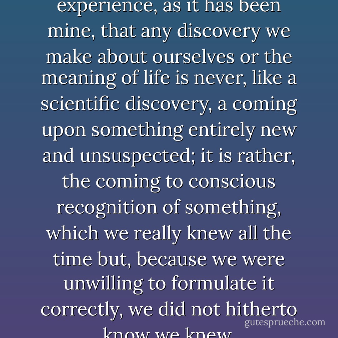 I am sure it is everyone’s experience, as it has been mine, that any discovery we make about ourselves or the meaning of life is never, like a scientific discovery, a coming upon something entirely new and unsuspected; it is rather, the coming to conscious recognition of something, which we really knew all the time but, because we were unwilling to formulate it correctly, we did not hitherto know we knew. - W.H. Auden