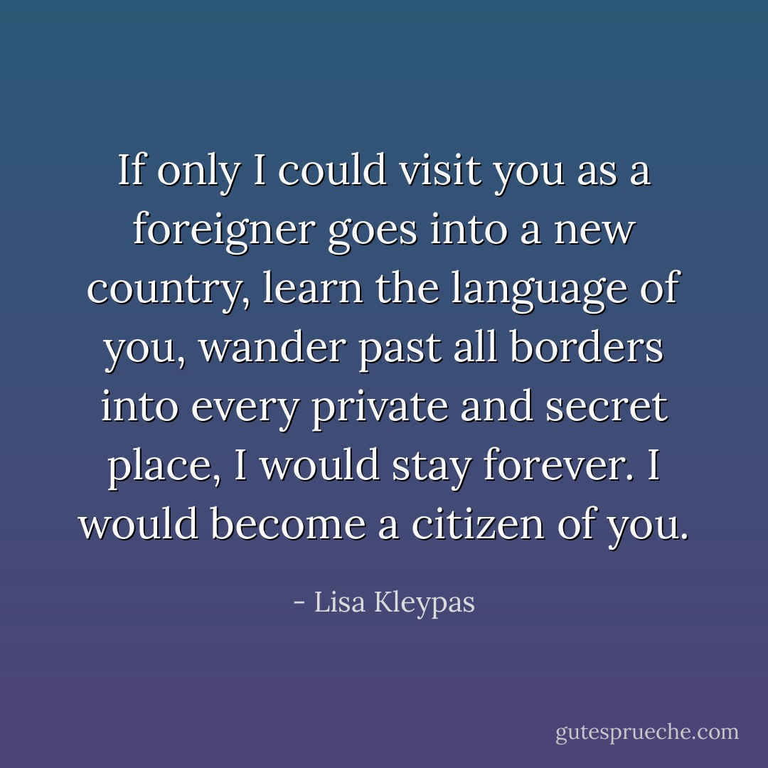 If only I could visit you as a foreigner goes into a new country, learn the language of you, wander past all borders into every private and secret place, I would stay forever. I would become a citizen of you. - Lisa Kleypas