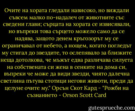 Очите на хората гледали нависоко, но виждали съвсем малко по-надалеч от животните със сведени глави; сърцата на хората се извисявали, но въпреки това сърцето можело само да се надява, защото денем кръгозорът му се ограничавал от небето, а нощем, когато погледът му стигал до звездите, то ослепявало за близките неща дотолкова, че мъжът едва различава силуета на собствената си жена в сенките на дома си, въпреки че може да види звезди, чиято далечна светлина пътува стотици негови животи, преди да целуне очите му." Орсън Скот Кард - "Рожби на съзнанието - Orson Scott Card