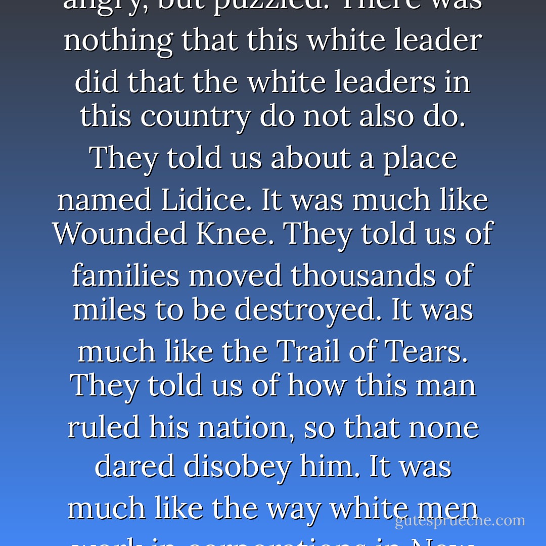 I was in the army.... We went to fight a bad white man, or so the whites told us. We had meetings that were called orientation and education. There were films. It was to show us how this bad white man was doing terrible things in his country. Everybody was angry after the films, and eager to fight. Except me. I was only there because the army paid more than an Indian can earn anywhere else. So I was not angry, but puzzled. There was nothing that this white leader did that the white leaders in this country do not also do. They told us about a place named <a href="http://www.historylearningsite.co.uk/lidice_1942.htm" rel="nofollow noopener">Lidice</a>. It was much like <a href="http://en.wikipedia.org/wiki/Wounded_Knee_Massacre" rel="nofollow noopener">Wounded Knee</a>. They told us of families moved thousands of miles to be destroyed. It was much like the <a href="http://en.wikipedia.org/wiki/Trail_of_Tears" rel="nofollow noopener">Trail of Tears</a>. They told us of how this man ruled his nation, so that none dared disobey him. It was much like the way white men work in corporations in New York City, as Sam has described it to me. I asked another soldier about this, a black white man. He was easier to talk to than the regular white man. I asked him what he thought of the orientation and education. He said it was shit, and he spoke from the heart! I thought about it a long time, and I knew he was right. The orientation and education was shit. - Robert Shea