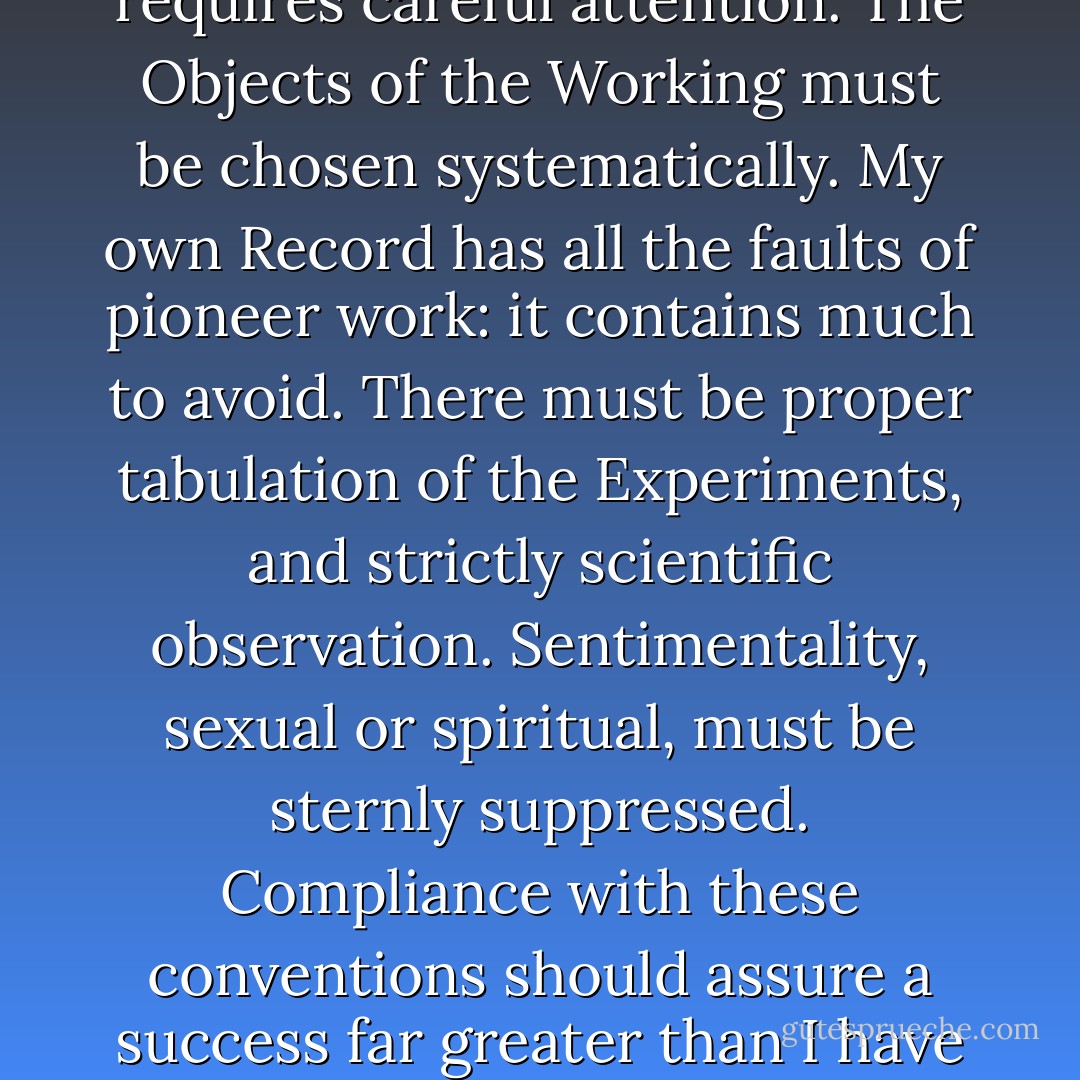 The proper formation and consecration of the Eucharist requires careful attention. The Objects of the Working must be chosen systematically. My own Record has all the faults of pioneer work: it contains much to avoid. There must be proper tabulation of the Experiments, and strictly scientific observation. Sentimentality, sexual or spiritual, must be sternly suppressed. Compliance with these conventions should assure a success far greater than I have myself attained. - Aleister Crowley