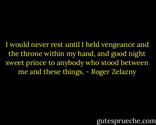 I would never rest until I held vengeance and the throne within my hand, and good night sweet prince to anybody who stood between me and these things. - Roger Zelazny