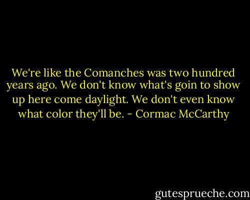 We're like the Comanches was two hundred years ago. We don't know what's goin to show up here come daylight. We don't even know what color they'll be. - Cormac McCarthy