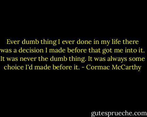 Ever dumb thing I ever done in my life there was a decision I made before that got me into it. It was never the dumb thing. It was always some choice I'd made before it. - Cormac McCarthy
