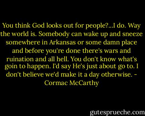 You think God looks out for people?...I do. Way the world is. Somebody can wake up and sneeze somewhere in Arkansas or some damn place and before you're done there's wars and ruination and all hell. You don't know what's goin to happen. I'd say He's just about go to. I don't believe we'd make it a day otherwise. - Cormac McCarthy