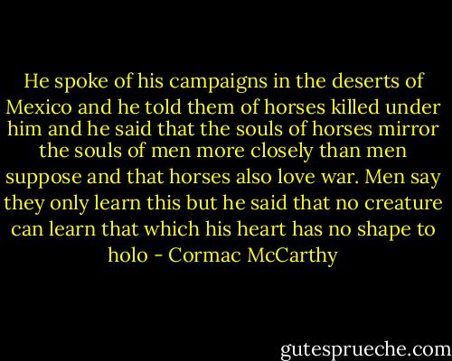 He spoke of his campaigns in the deserts of Mexico and he told them of horses killed under him and he said that the souls of horses mirror the souls of men more closely than men suppose and that horses also love war. Men say they only learn this but he said that no creature can learn that which his heart has no shape to holo - Cormac McCarthy