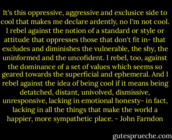It's this oppressive, aggressive and exclusice side to cool that makes me declare ardently, no I'm not cool. I rebel against the notion of a standard or style or attitude that oppresses those that don't fit in- that excludes and diminishes the vulnerable, the shy, the uninformed and the uncofident. I rebel, too, against the dominance of a set of values which seems so geared towards the superficial and ephemeral. And I rebel against the idea of being cool if it means being detatched, distant, univolved, dismissive, unresponsive, lacking in emotional honesty- in fact, lacking in all the things that make the world a happier, more sympathetic place. - John Farndon