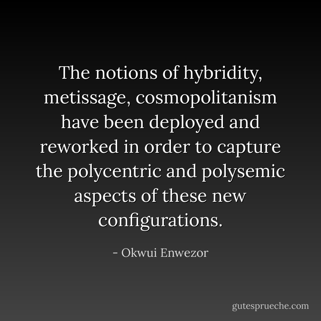 The notions of hybridity, metissage, cosmopolitanism have been deployed and reworked in order to capture the polycentric and polysemic aspects of these new configurations. - Okwui Enwezor