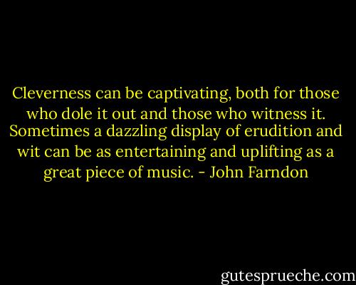 Cleverness can be captivating, both for those who dole it out and those who witness it. Sometimes a dazzling display of erudition and wit can be as entertaining and uplifting as a great piece of music. - John Farndon