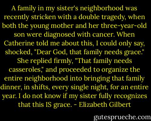 A family in my sister's neighborhood was recently stricken with a double tragedy, when both the young mother and her three-year-old son were diagnosed with cancer. When Catherine told me about this, I could only say, shocked, "Dear God, that family needs grace." She replied firmly, "That family needs casseroles," and proceeded to organize the entire neighborhood into bringing that family dinner, in shifts, every single night, for an entire year. I do not know if my sister fully recognizes that this IS grace. - Elizabeth Gilbert