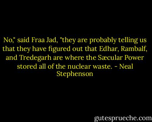 No," said Fraa Jad, "they are probably telling us that they have figured out that Edhar, Rambalf, and Tredegarh are where the Sæcular Power stored all of the nuclear waste. - Neal Stephenson