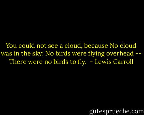You could not see a cloud, because No cloud was in the sky: No birds were flying overhead -- There were no birds to fly.  - Lewis Carroll