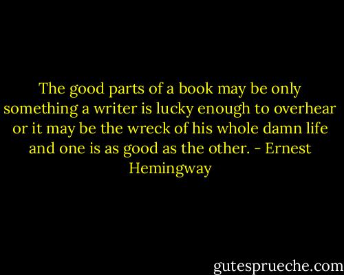 The good parts of a book may be only something a writer is lucky enough to overhear or it may be the wreck of his whole damn life and one is as good as the other. - Ernest Hemingway