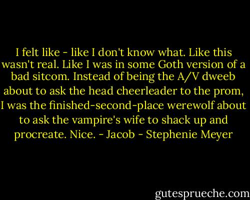 I felt like - like I don't know what. Like this wasn't real. Like I was in some Goth version of a bad sitcom. Instead of being the A/V dweeb about to ask the head cheerleader to the prom, I was the finished-second-place werewolf about to ask the vampire's wife to shack up and procreate. Nice. - Jacob - Stephenie Meyer