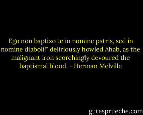 Ego non baptizo te in nomine patris, sed in nomine diaboli!" deliriously howled Ahab, as the malignant iron scorchingly devoured the baptismal blood. - Herman Melville