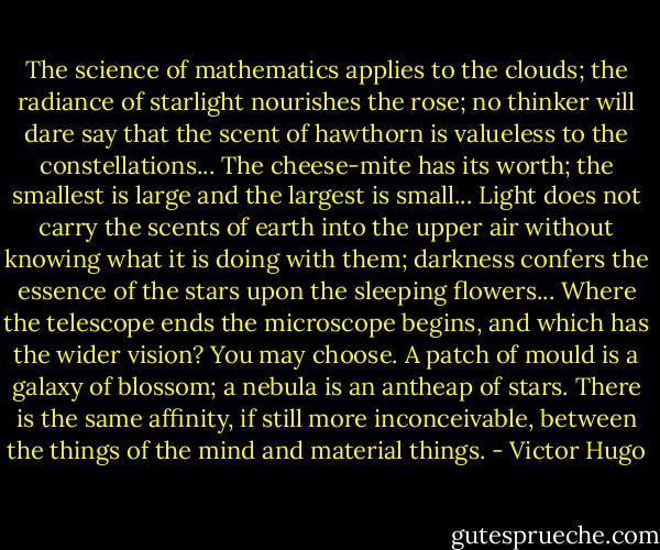 The science of mathematics applies to the clouds; the radiance of starlight nourishes the rose; no thinker will dare say that the scent of hawthorn is valueless to the constellations... The cheese-mite has its worth; the smallest is large and the largest is small... Light does not carry the scents of earth into the upper air without knowing what it is doing with them; darkness confers the essence of the stars upon the sleeping flowers... Where the telescope ends the microscope begins, and which has the wider vision? You may choose. A patch of mould is a galaxy of blossom; a nebula is an antheap of stars. There is the same affinity, if still more inconceivable, between the things of the mind and material things. - Victor Hugo