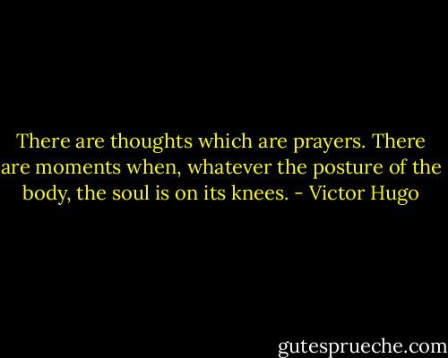 There are thoughts which are prayers. There are moments when, whatever the posture of the body, the soul is on its knees. - Victor Hugo