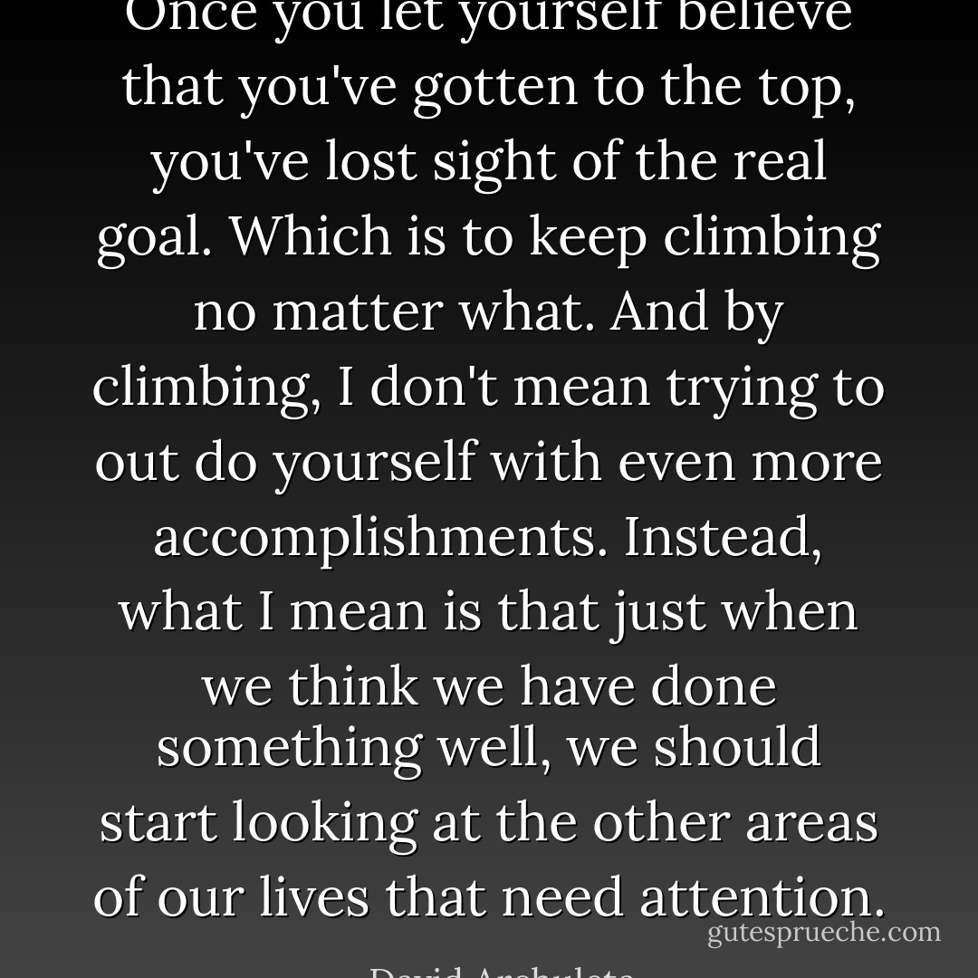 Once you let yourself believe that you've gotten to the top, you've lost sight of the real goal. Which is to keep climbing no matter what. And by climbing, I don't mean trying to out do yourself with even more accomplishments. Instead, what I mean is that just when we think we have done something well, we should start looking at the other areas of our lives that need attention. - David Archuleta