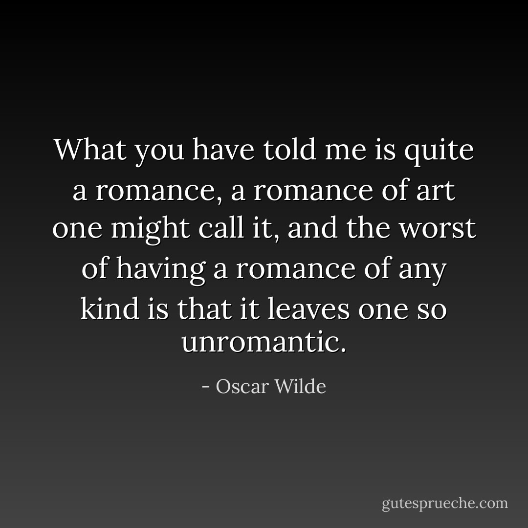 What you have told me is quite a romance, a romance of art one might call it, and the worst of having a romance of any kind is that it leaves one so unromantic. - Oscar Wilde