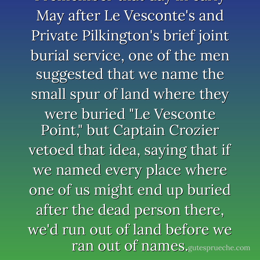 <i>I remember that day in early May after Le Vesconte's and Private Pilkington's brief joint burial service, one of the men suggested that we name the small spur of land where they were buried "Le Vesconte Point," but Captain Crozier vetoed that idea, saying that if we named every place where one of us might end up buried after the dead person there, we'd run out of land before we ran out of names.</i> - Dan Simmons