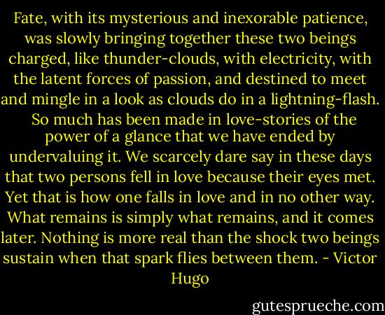 Fate, with its mysterious and inexorable patience, was slowly bringing together these two beings charged, like thunder-clouds, with electricity, with the latent forces of passion, and destined to meet and mingle in a look as clouds do in a lightning-flash. <br /><br />So much has been made in love-stories of the power of a glance that we have ended by undervaluing it. We scarcely dare say in these days that two persons fell in love because their eyes met. Yet that is how one falls in love and in no other way. What remains is simply what remains, and it comes later. Nothing is more real than the shock two beings sustain when that spark flies between them. - Victor Hugo