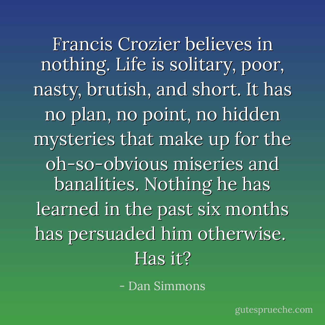 Francis Crozier believes in nothing. <i>Life is solitary, poor, nasty, brutish, and short</i>. It has no plan, no point, no hidden mysteries that make up for the oh-so-obvious miseries and banalities. Nothing he has learned in the past six months has persuaded him otherwise.<br /><br />Has it? - Dan Simmons