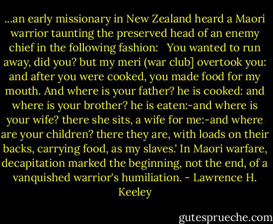 ...an early missionary in New Zealand heard a Maori warrior taunting the preserved head of an enemy chief in the following fashion: <br /><br />You wanted to run away, did you? but my meri (war club] overtook you: and after you were cooked, you made food for my mouth. And where is your father? he is cooked: and where is your brother? he is eaten:-and where is your wife? there she sits, a wife for me:-and where are your children? there they are, with loads on their backs, carrying food, as my slaves.' In Maori warfare, decapitation marked the beginning, not the end, of a vanquished warrior's humiliation. - Lawrence H. Keeley