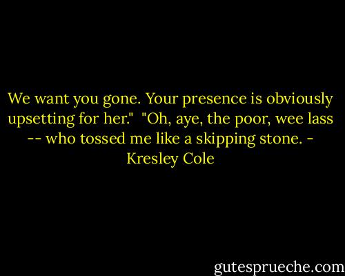 We want you gone. Your presence is obviously upsetting for her."<br /><br />"Oh, aye, the poor, wee lass -- who tossed me like a skipping stone. - Kresley Cole