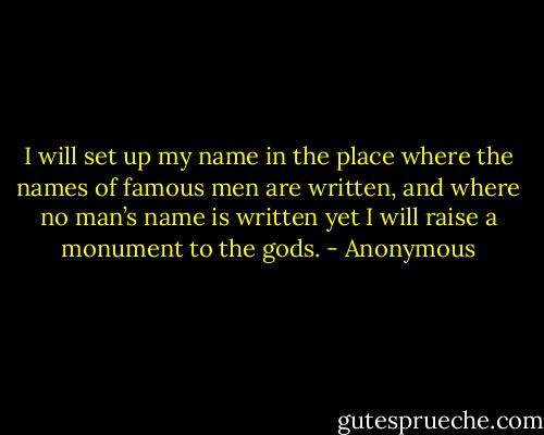 I will set up my name in the place where the names of famous men are written, and where no man’s name is written yet I will raise a monument to the gods. - Anonymous