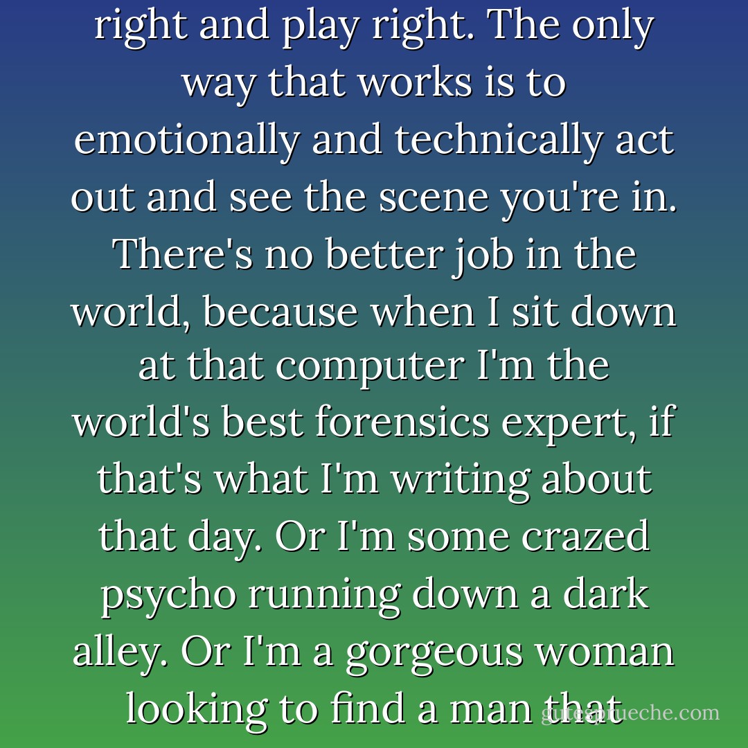 Being a fiction writer is really like being an actor, because if you're going to write convincingly it has to sound right and play right. The only way that works is to emotionally and technically act out and see the scene you're in.<br />There's no better job in the world, because when I sit down at that computer I'm the world's best forensics expert, if that's what I'm writing about that day. Or I'm some crazed psycho running down a dark alley.<br />Or I'm a gorgeous woman looking to find a man that night. Whatever! But I'm all of those things, every day. How can you beat that? - Ridley Pearson