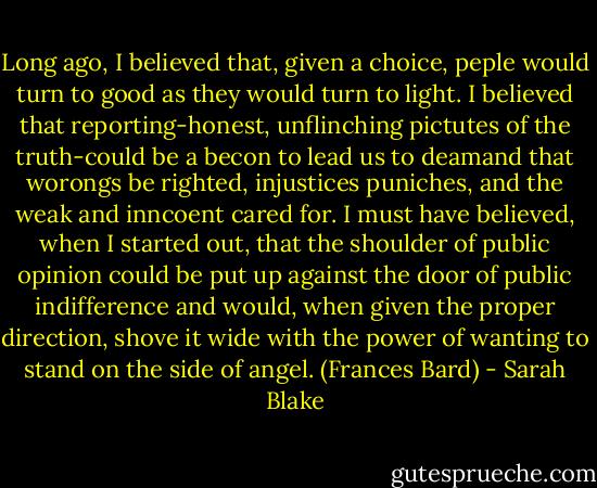 Long ago, I believed that, given a choice, peple would turn to good as they would turn to light. I believed that reporting-honest, unflinching pictutes of the truth-could be a becon to lead us to deamand that worongs be righted, injustices puniches, and the weak and inncoent cared for. I must have believed, when I started out, that the shoulder of public opinion could be put up against the door of public indifference and would, when given the proper direction, shove it wide with the power of wanting to stand on the side of angel. (Frances Bard) - Sarah Blake