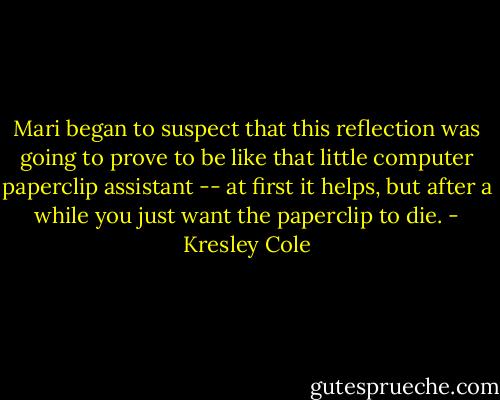 Mari began to suspect that this reflection was going to prove to be like that little computer paperclip assistant -- at first it helps, but after a while you just want the paperclip to die. - Kresley Cole