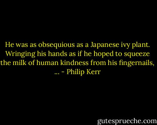 He was as obsequious as a Japanese ivy plant. Wringing his hands as if he hoped to squeeze the milk of human kindness from his fingernails, ... - Philip Kerr