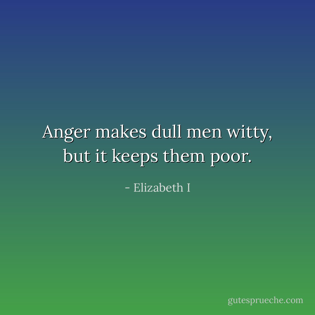 Anger makes dull men witty, but it keeps them poor. - Elizabeth I